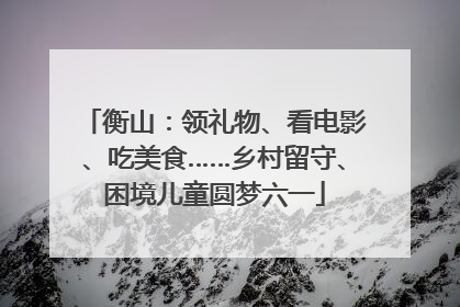 衡山：领礼物、看电影、吃美食……乡村留守、困境儿童圆梦六一