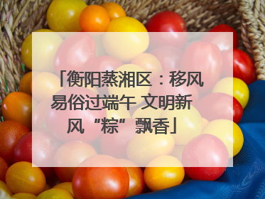 衡阳蒸湘区：移风易俗过端午 文明新风“粽”飘香