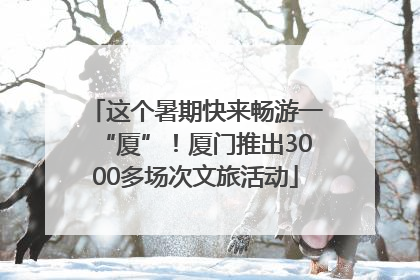 这个暑期快来畅游一“厦”！厦门推出3000多场次文旅活动