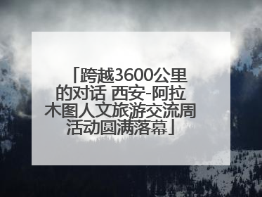 跨越3600公里的对话 西安-阿拉木图人文旅游交流周活动圆满落幕