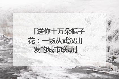 送你十万朵栀子花：一场从武汉出发的城市联动