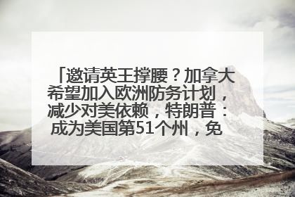 邀请英王撑腰？加拿大希望加入欧洲防务计划，减少对美依赖，特朗普：成为美国第51个州，免费用“金穹”
