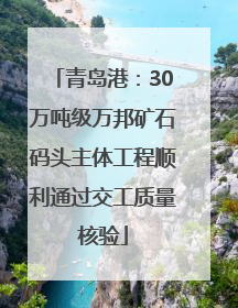 青岛港：30万吨级万邦矿石码头主体工程顺利通过交工质量核验