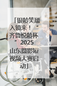 银龄笑靥入镜来！“齐鲁悦龄杯”2025山东摄影短视频大赛启动
