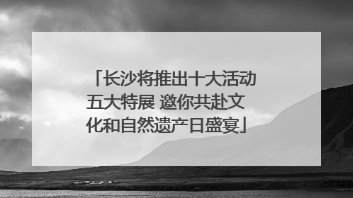 长沙将推出十大活动五大特展 邀你共赴文化和自然遗产日盛宴