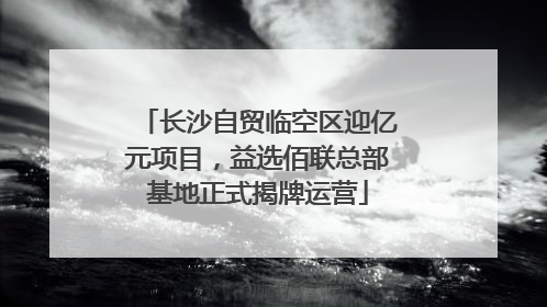 长沙自贸临空区迎亿元项目，益选佰联总部基地正式揭牌运营