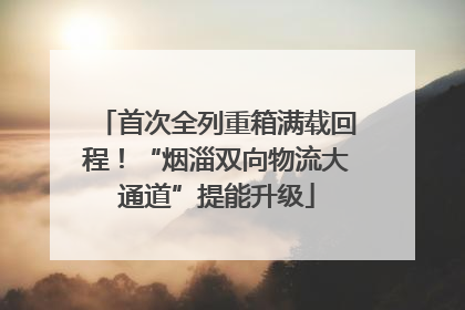 首次全列重箱满载回程！“烟淄双向物流大通道”提能升级
