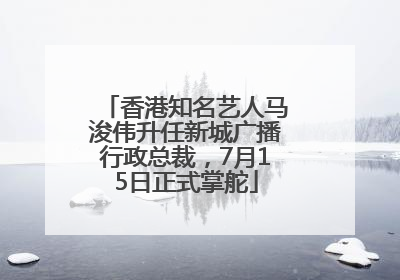 香港知名艺人马浚伟升任新城广播行政总裁，7月15日正式掌舵