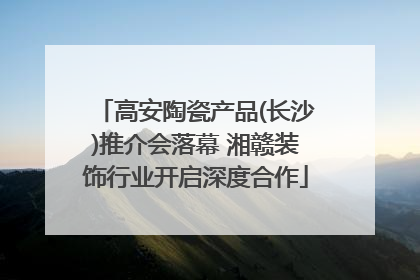 高安陶瓷产品(长沙)推介会落幕 湘赣装饰行业开启深度合作