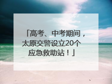 高考、中考期间，太原交警设立20个应急救助站！