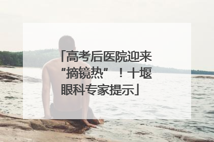 高考后医院迎来“摘镜热”！十堰眼科专家提示