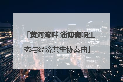 黄河湾畔 淄博奏响生态与经济共生协奏曲