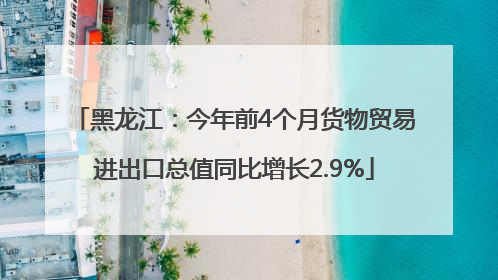 黑龙江：今年前4个月货物贸易进出口总值同比增长2.9%