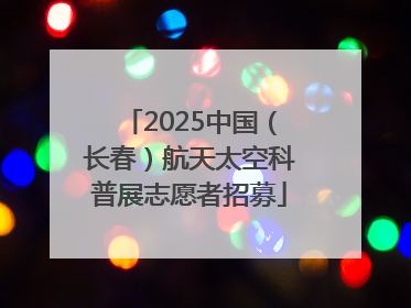 2025中国（长春）航天太空科普展志愿者招募