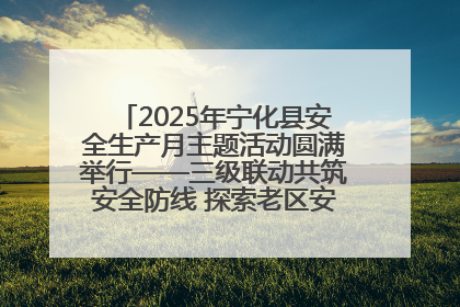 2025年宁化县安全生产月主题活动圆满举行——三级联动共筑安全防线 探索老区安全发展新路径