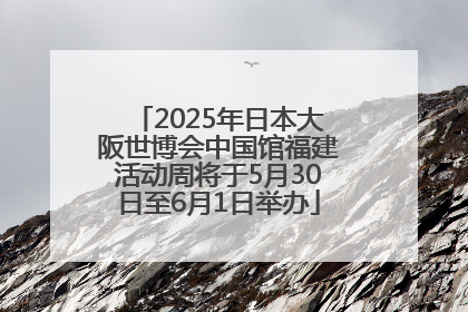 2025年日本大阪世博会中国馆福建活动周将于5月30日至6月1日举办