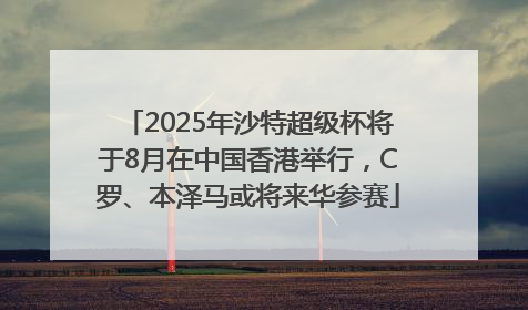2025年沙特超级杯将于8月在中国香港举行，C罗、本泽马或将来华参赛
