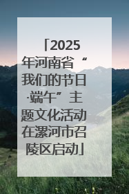 2025年河南省“我们的节日·端午”主题文化活动在漯河市召陵区启动