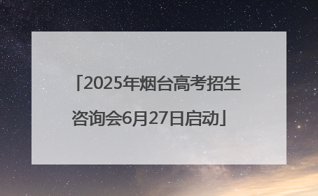 2025年烟台高考招生咨询会6月27日启动