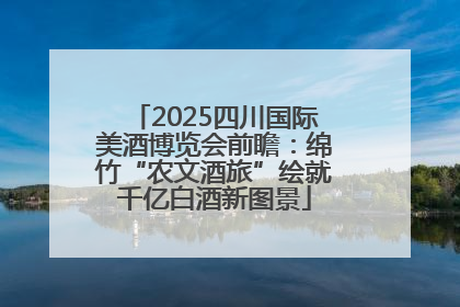 2025四川国际美酒博览会前瞻：绵竹“农文酒旅”绘就千亿白酒新图景