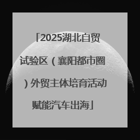2025湖北自贸试验区（襄阳都市圈）外贸主体培育活动赋能汽车出海