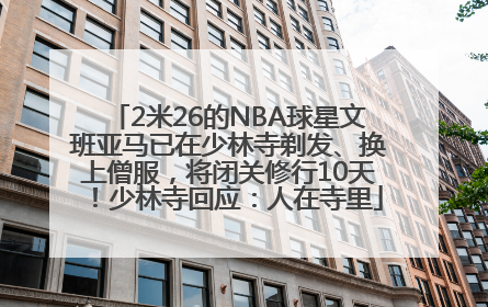 2米26的NBA球星文班亚马已在少林寺剃发、换上僧服，将闭关修行10天！少林寺回应：人在寺里