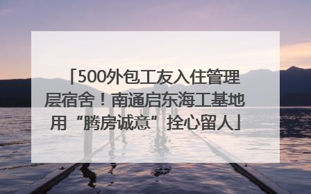 500外包工友入住管理层宿舍！南通启东海工基地用“腾房诚意”拴心留人