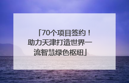 70个项目签约！助力天津打造世界一流智慧绿色枢纽